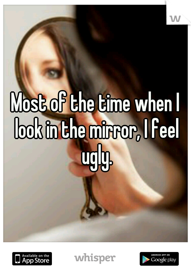 Most of the time when I look in the mirror, I feel ugly.