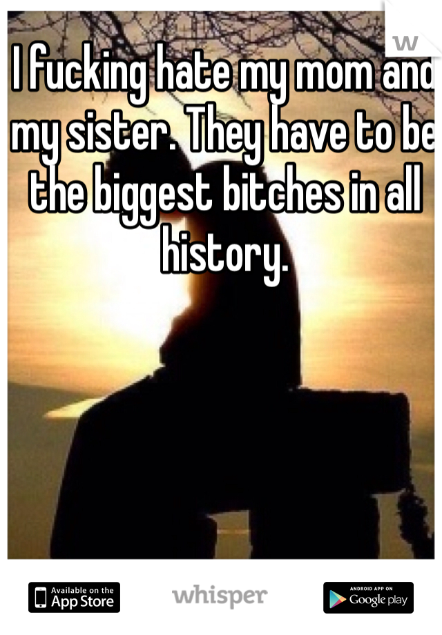 I fucking hate my mom and my sister. They have to be the biggest bitches in all history.