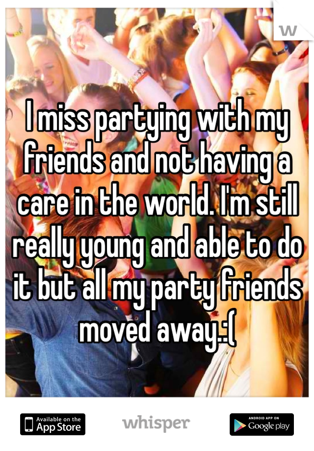 I miss partying with my friends and not having a care in the world. I'm still really young and able to do it but all my party friends moved away.:( 