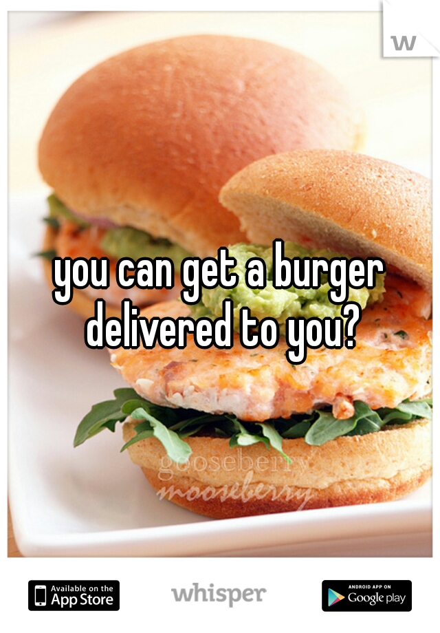 you can get a burger delivered to you?