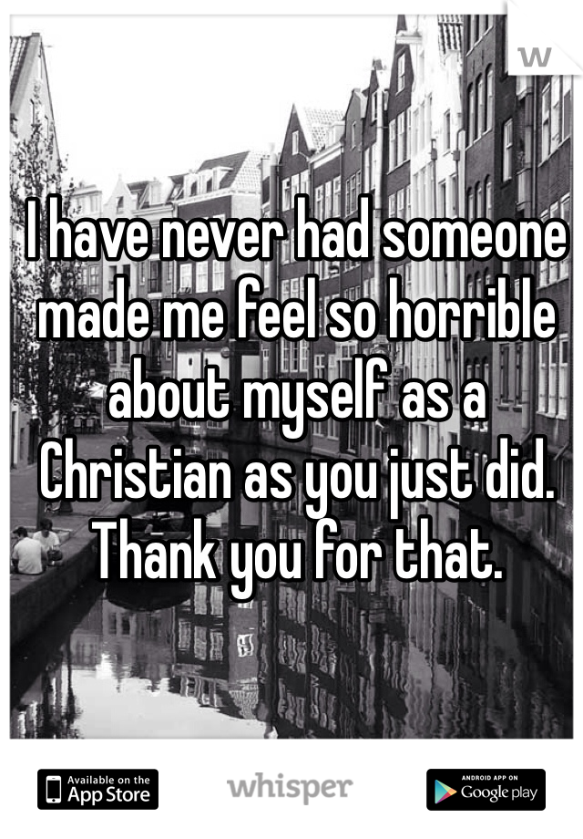 I have never had someone made me feel so horrible about myself as a Christian as you just did. Thank you for that.