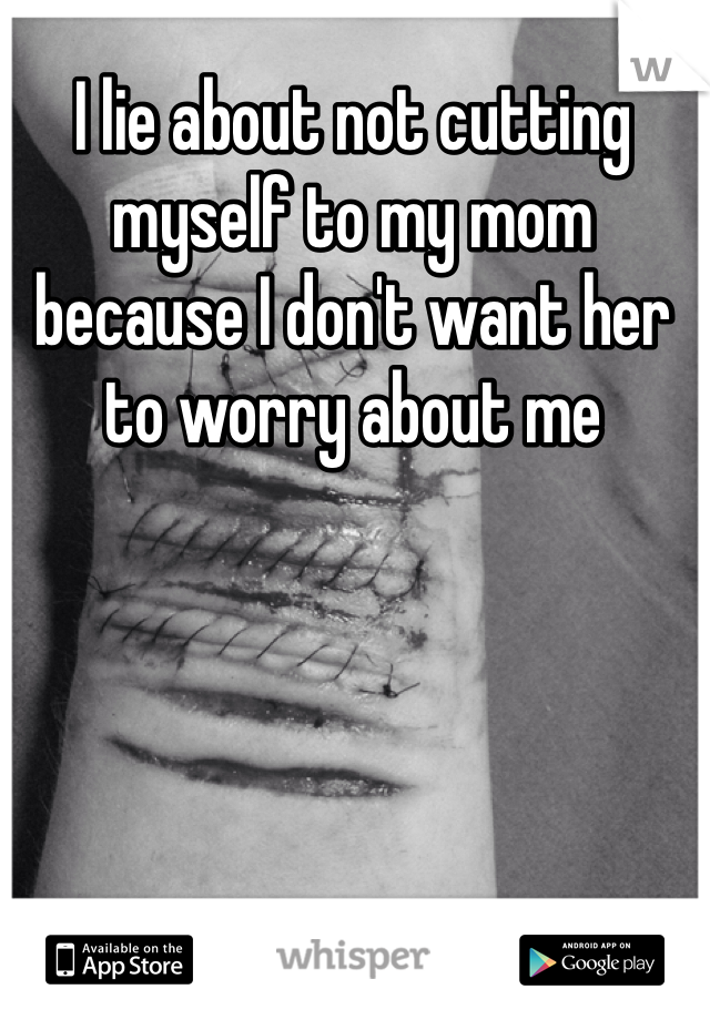 I lie about not cutting myself to my mom because I don't want her to worry about me