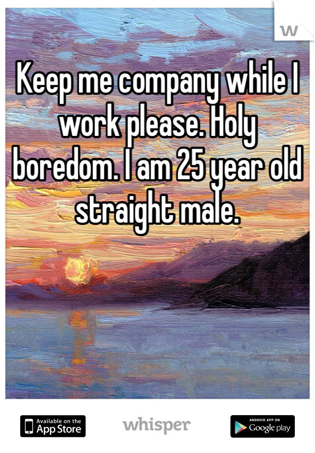 Keep me company while I work please. Holy boredom. I am 25 year old straight male. 