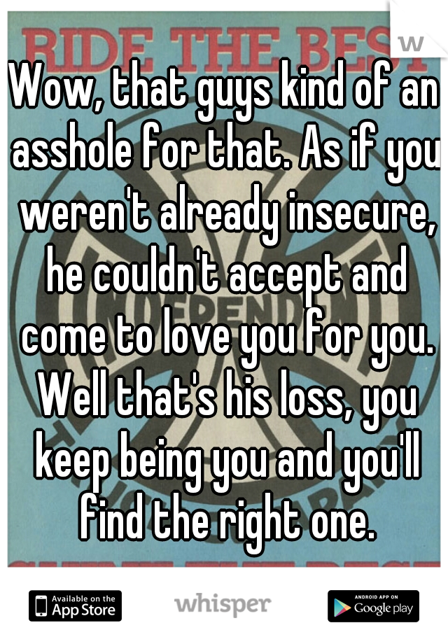 Wow, that guys kind of an asshole for that. As if you weren't already insecure, he couldn't accept and come to love you for you. Well that's his loss, you keep being you and you'll find the right one.
