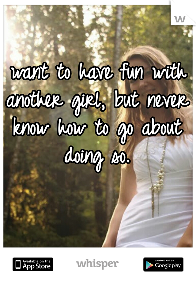I want to have fun with another girl, but never know how to go about doing so.