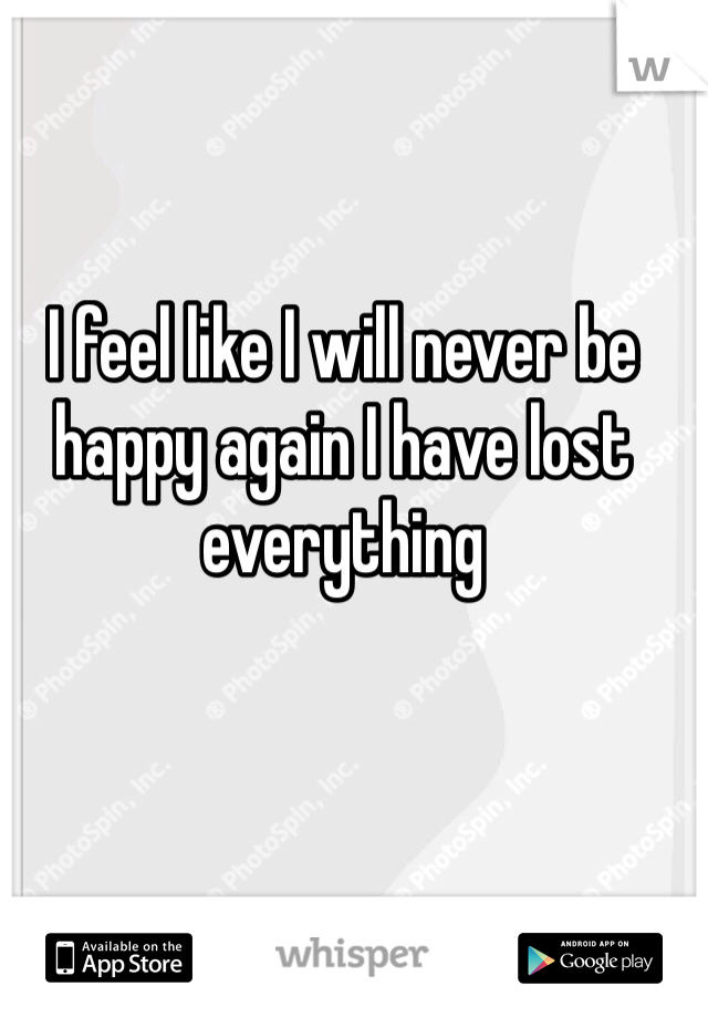 I feel like I will never be happy again I have lost everything 