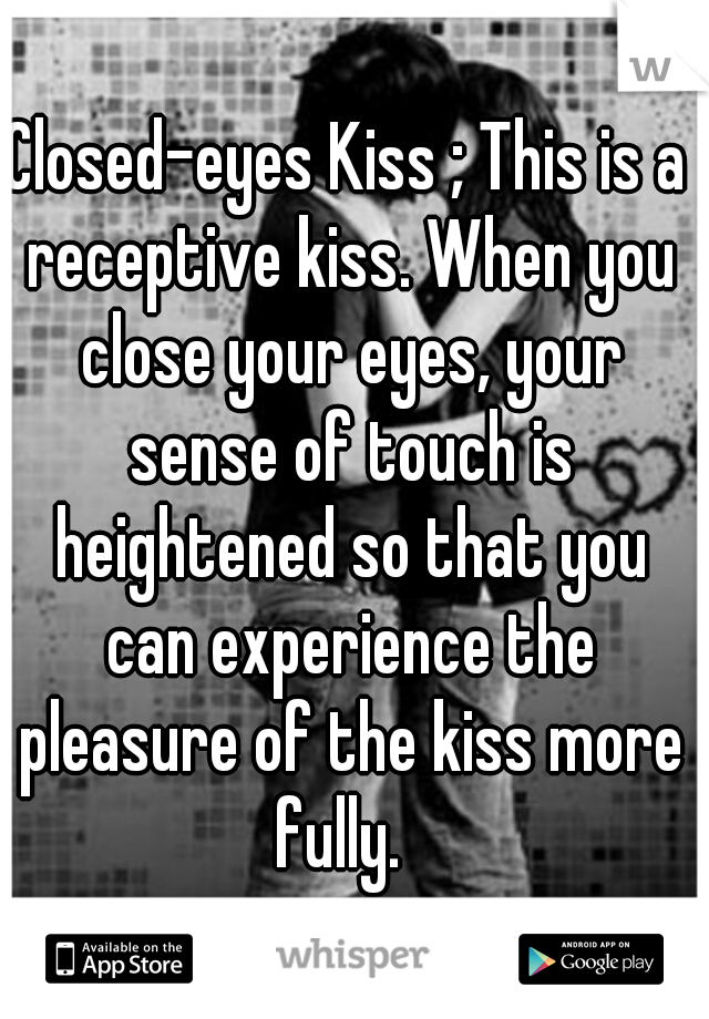 Closed-eyes Kiss ; This is a receptive kiss. When you close your eyes, your sense of touch is heightened so that you can experience the pleasure of the kiss more fully.  