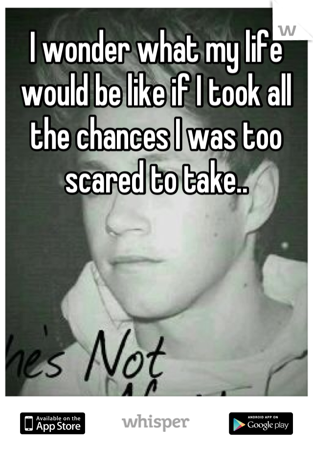 I wonder what my life would be like if I took all the chances I was too scared to take..