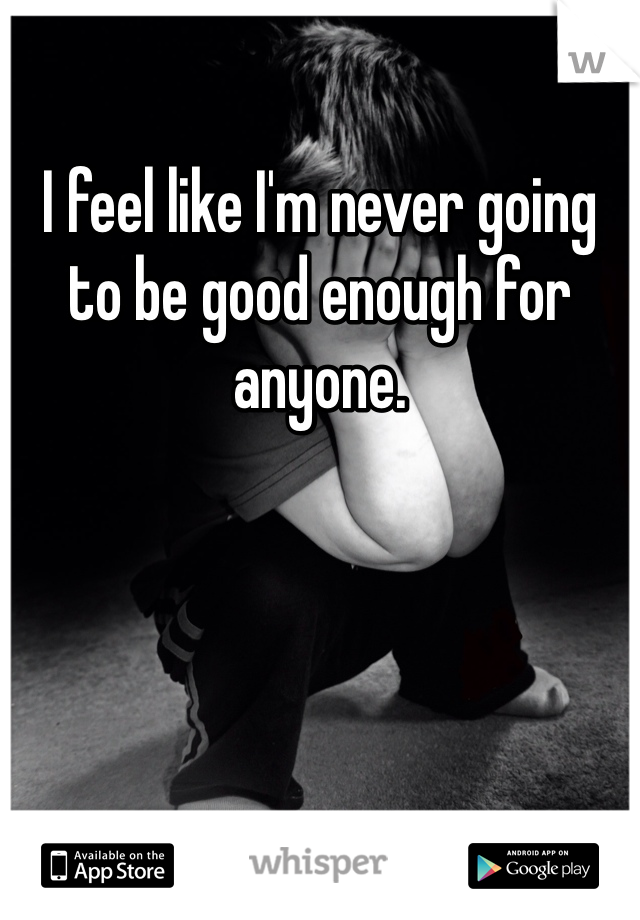 I feel like I'm never going to be good enough for anyone. 