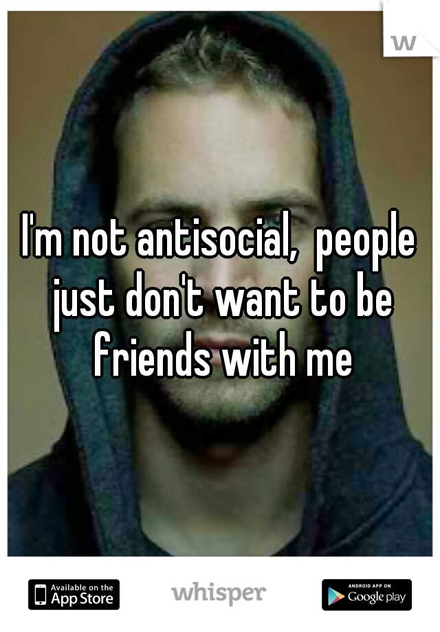 I'm not antisocial,  people just don't want to be friends with me