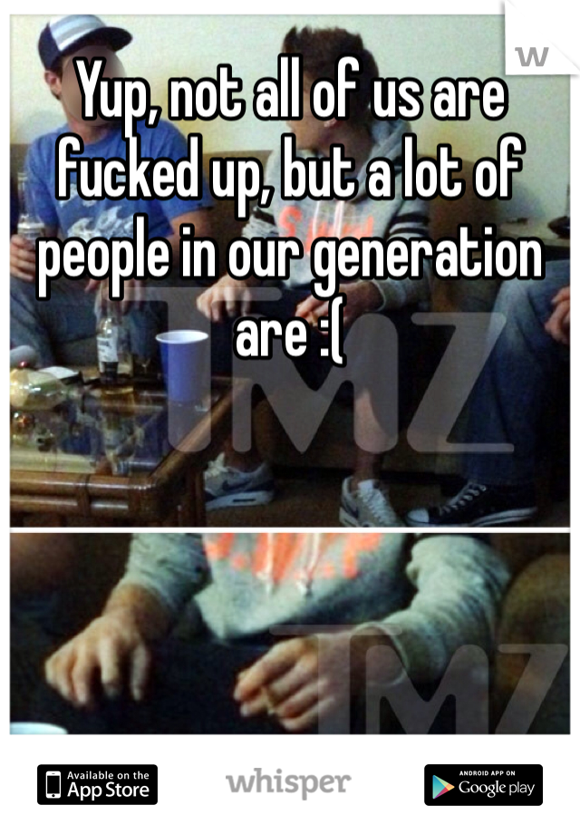 Yup, not all of us are fucked up, but a lot of people in our generation are :(