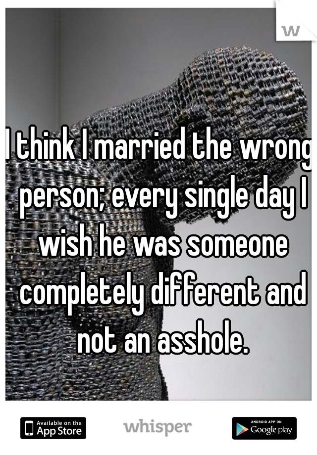 I think I married the wrong person; every single day I wish he was someone completely different and not an asshole.