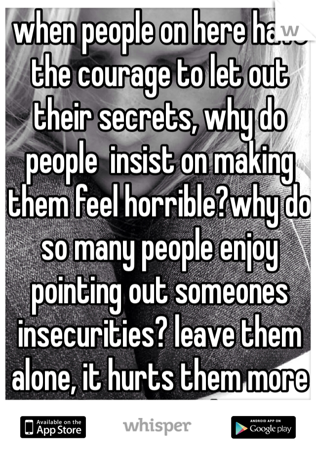 when people on here have the courage to let out their secrets, why do people  insist on making them feel horrible?why do so many people enjoy pointing out someones insecurities? leave them alone, it hurts them more than you realize. 