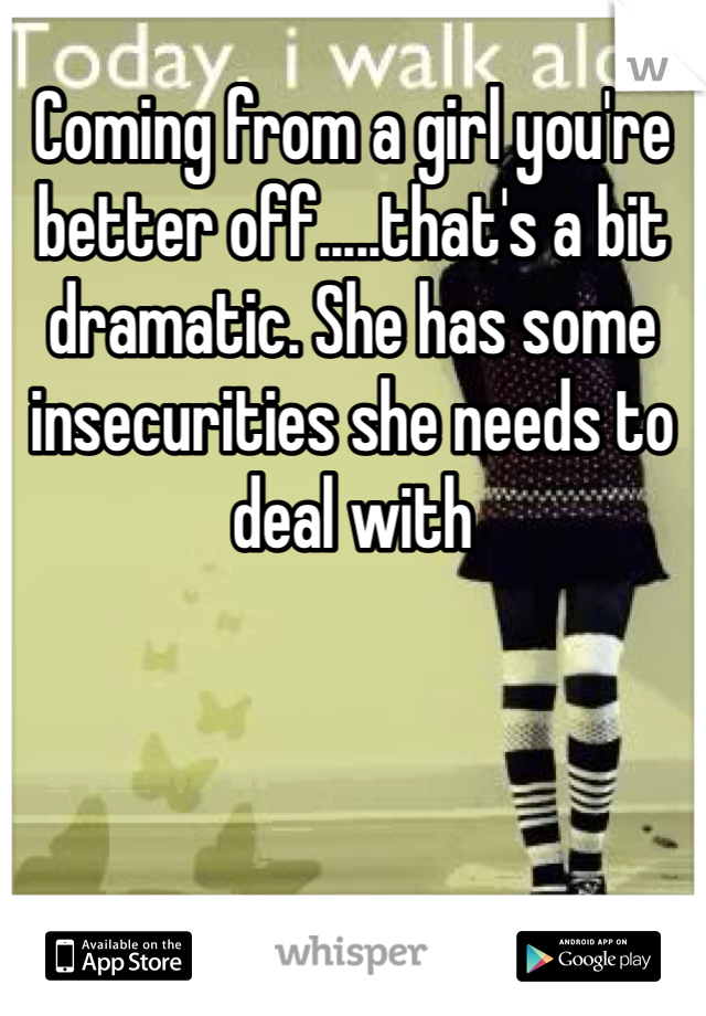 Coming from a girl you're better off.....that's a bit dramatic. She has some insecurities she needs to deal with