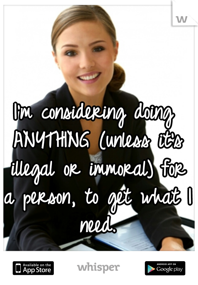 I'm considering doing ANYTHING (unless it's illegal or immoral) for a person, to get what I need.