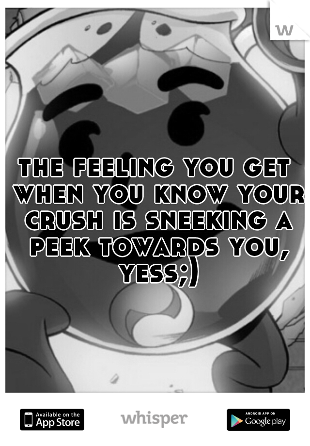 the feeling you get when you know your crush is sneeking a peek towards you, yess;)