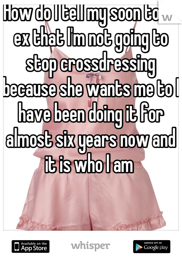How do I tell my soon to be ex that I'm not going to stop crossdressing because she wants me to I have been doing it for almost six years now and it is who I am 