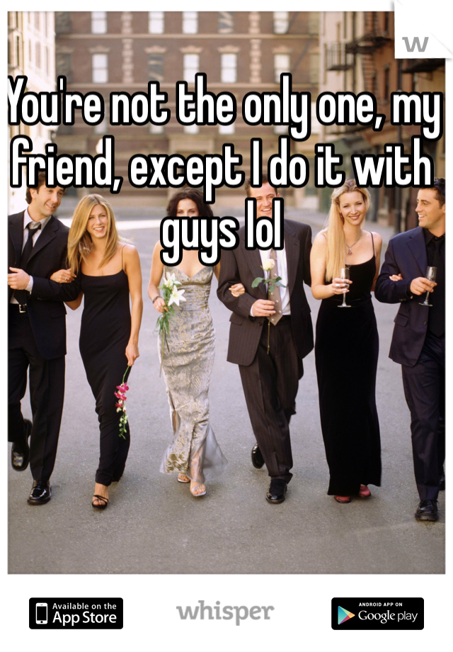 You're not the only one, my friend, except I do it with guys lol