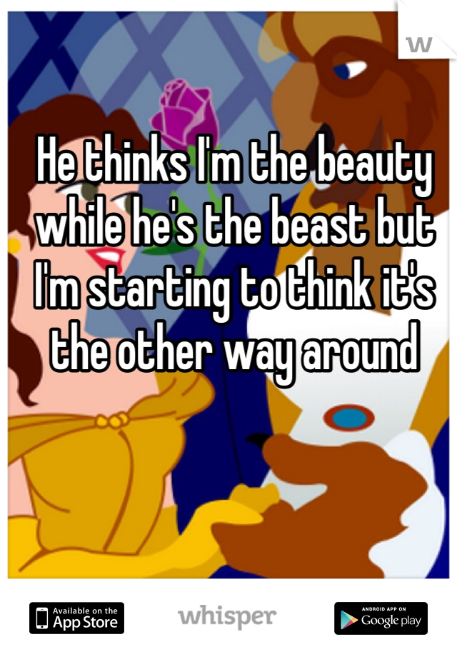 He thinks I'm the beauty while he's the beast but I'm starting to think it's the other way around 
