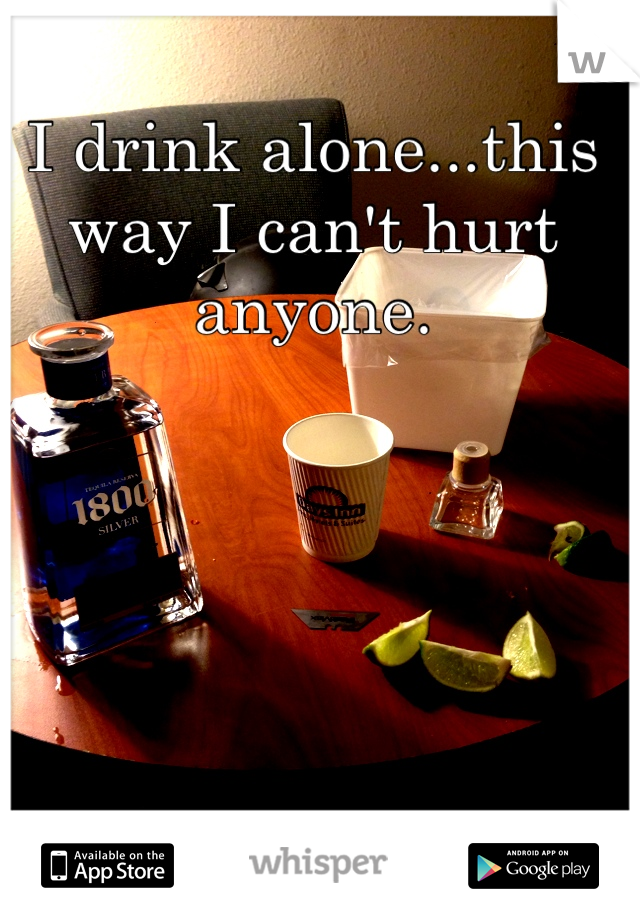 I drink alone...this way I can't hurt anyone. 
