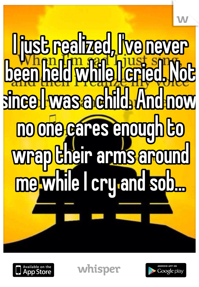 I just realized, I've never been held while I cried. Not since I was a child. And now no one cares enough to wrap their arms around me while I cry and sob...
