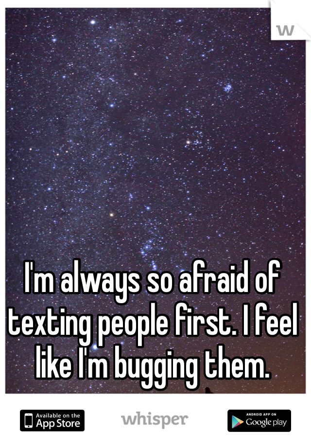 I'm always so afraid of texting people first. I feel like I'm bugging them. 