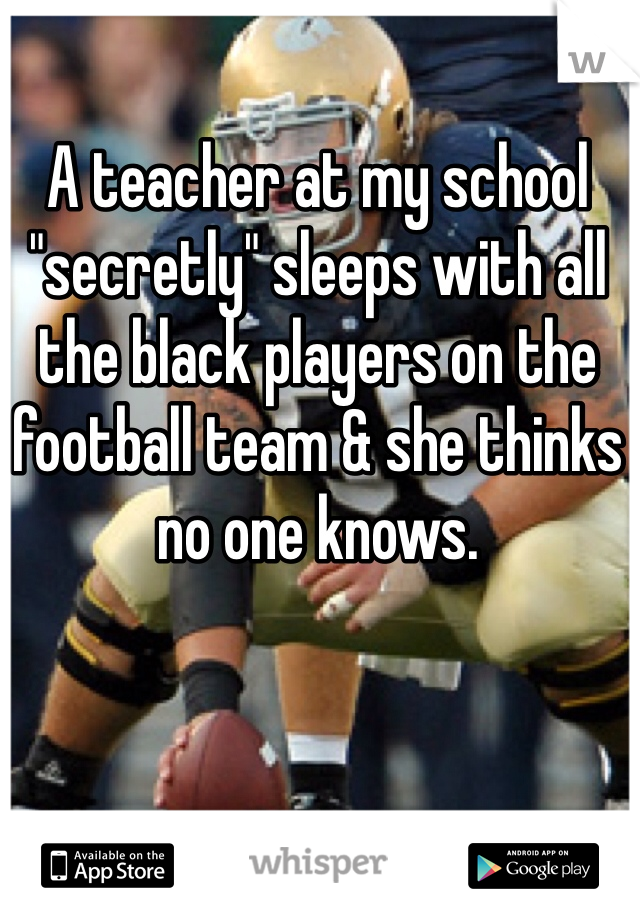 A teacher at my school "secretly" sleeps with all the black players on the football team & she thinks no one knows.