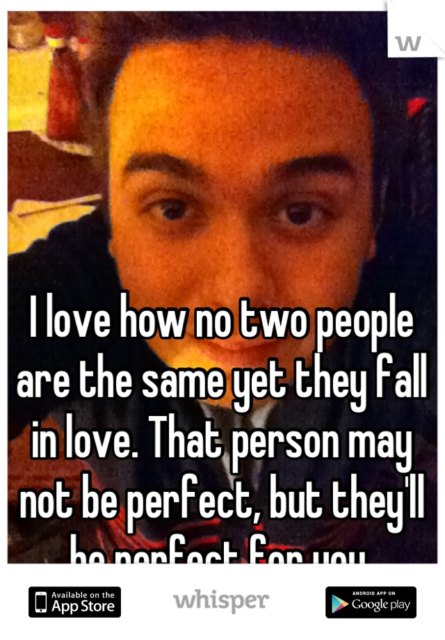 I love how no two people are the same yet they fall in love. That person may not be perfect, but they'll be perfect for you 