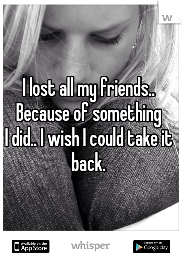 I lost all my friends.. 
Because of something 
I did.. I wish I could take it back. 