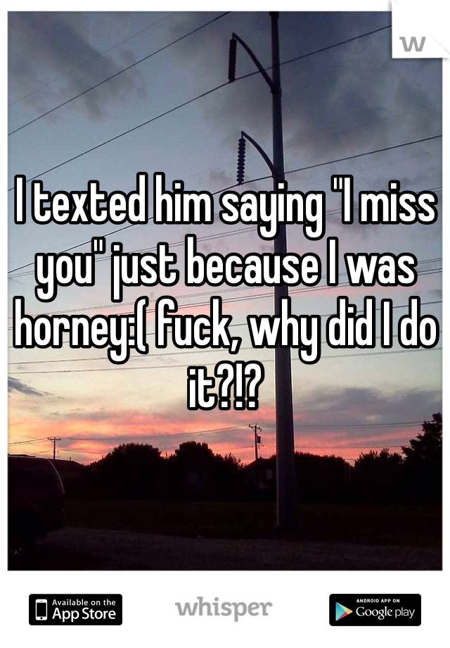 I texted him saying "I miss you" just because I was horney:( fuck, why did I do it?!? 