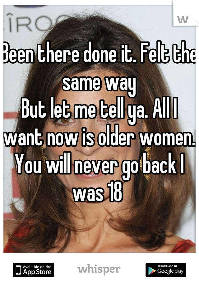 Been there done it. Felt the same way 
But let me tell ya. All I want now is older women. You will never go back I was 18 