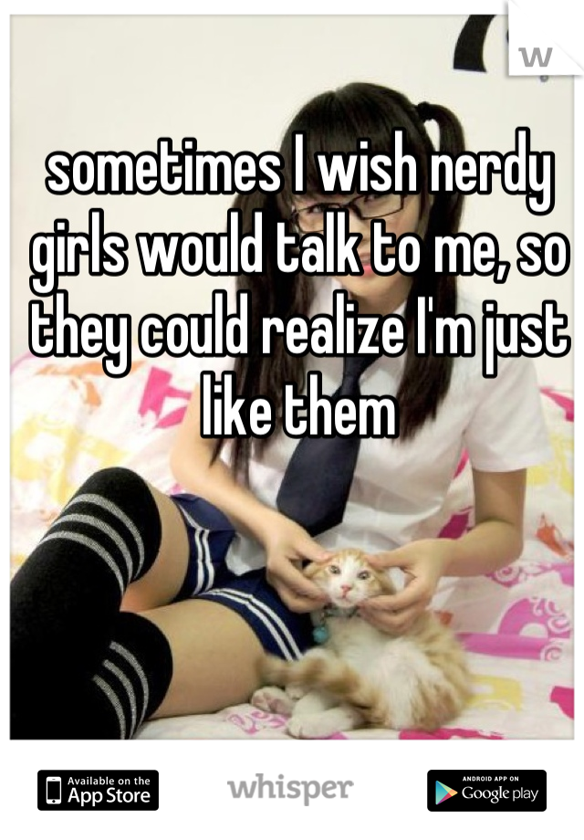 sometimes I wish nerdy girls would talk to me, so they could realize I'm just like them