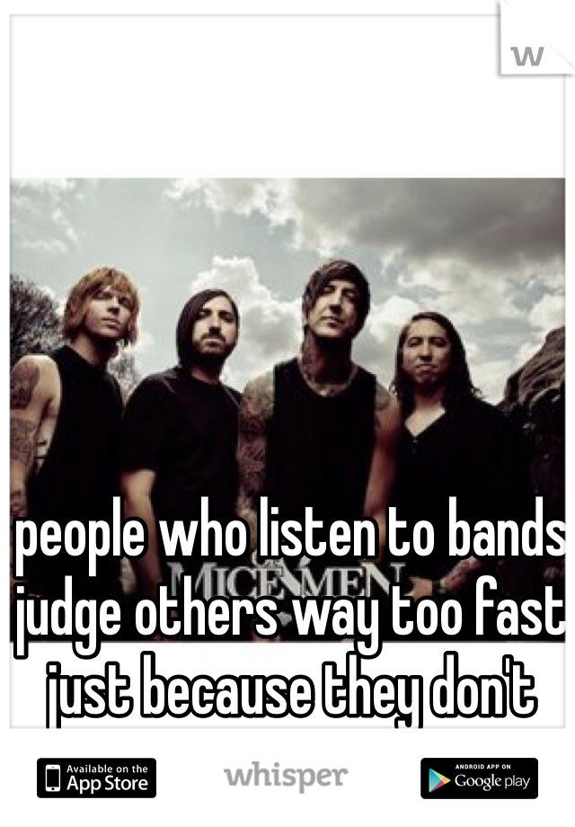 people who listen to bands judge others way too fast just because they don't listen to bands. 