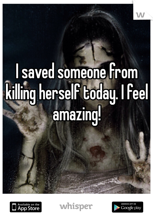 I saved someone from killing herself today. I feel amazing! 