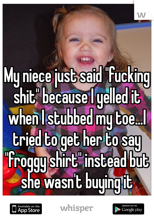 My niece just said "fucking shit" because I yelled it when I stubbed my toe...I tried to get her to say "froggy shirt" instead but she wasn't buying it