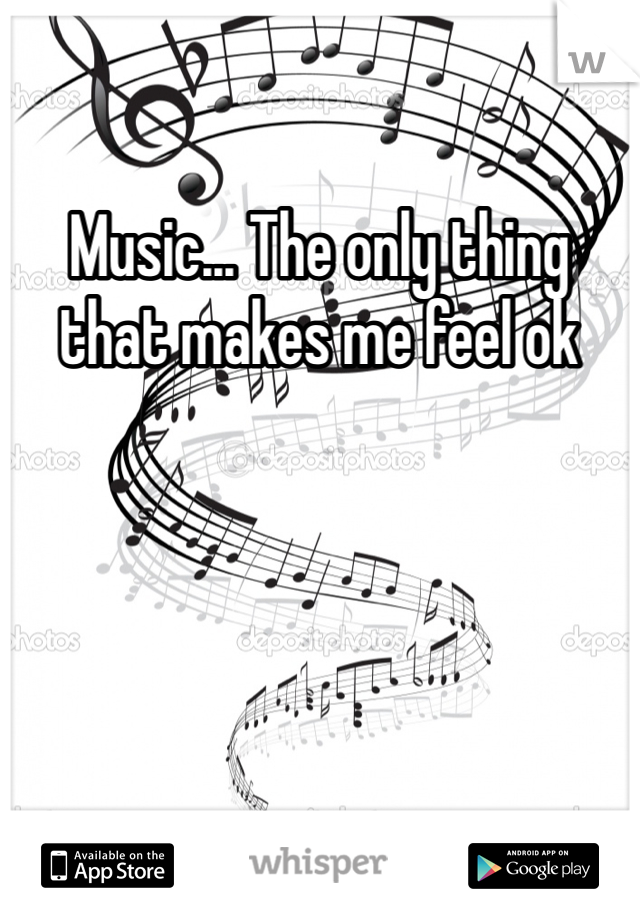 Music... The only thing that makes me feel ok 
