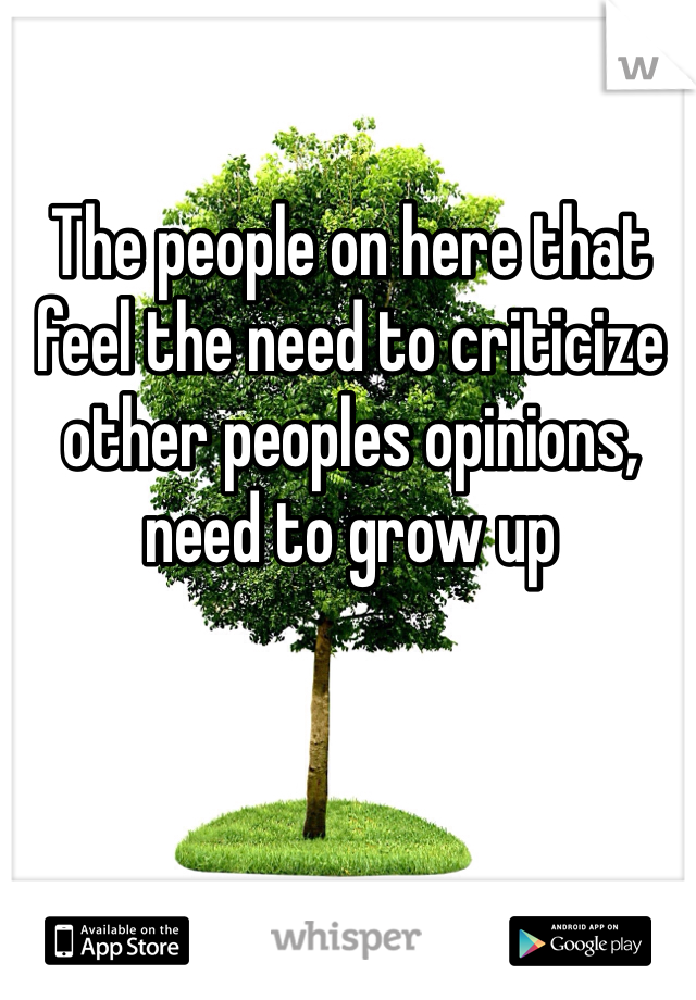 The people on here that feel the need to criticize other peoples opinions, need to grow up 