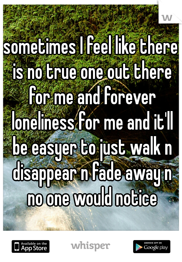 sometimes I feel like there is no true one out there for me and forever loneliness for me and it'll be easyer to just walk n disappear n fade away n no one would notice
