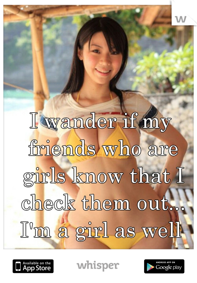I wander if my friends who are girls know that I check them out... I'm a girl as well 