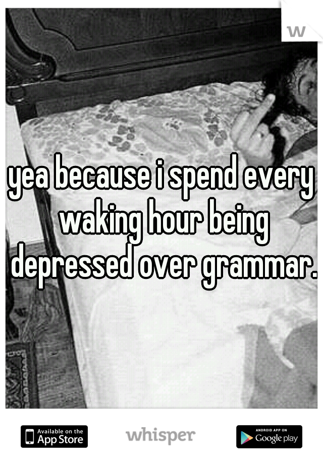 yea because i spend every waking hour being depressed over grammar.