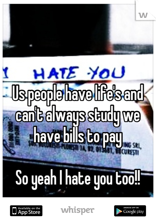 Us people have life's and can't always study we have bills to pay

So yeah I hate you too!!