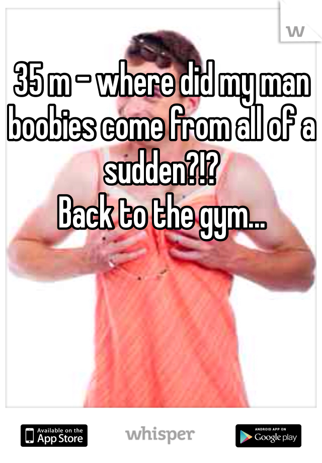 35 m - where did my man boobies come from all of a sudden?!? 
Back to the gym...