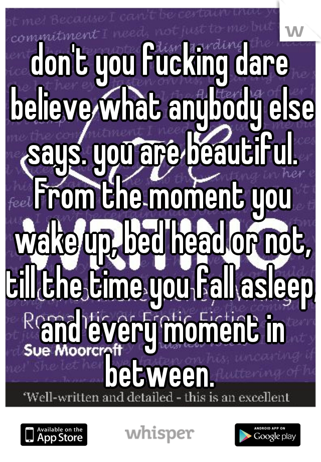 don't you fucking dare believe what anybody else says. you are beautiful. From the moment you wake up, bed head or not, till the time you fall asleep, and every moment in between. 