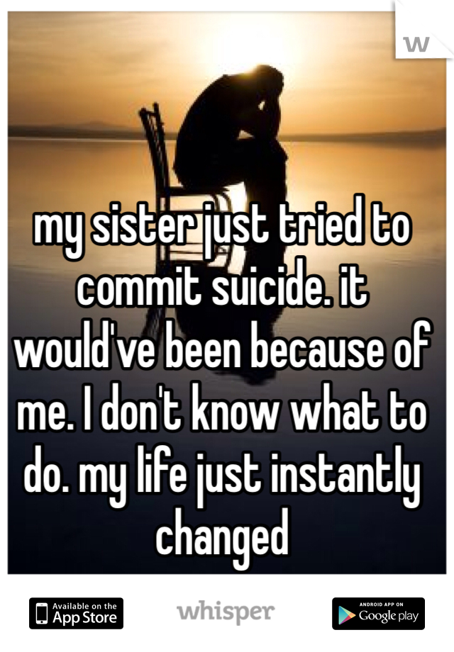 my sister just tried to commit suicide. it would've been because of me. I don't know what to do. my life just instantly changed 