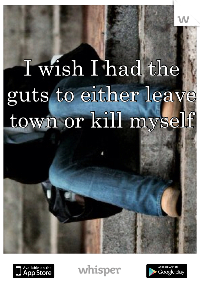 I wish I had the guts to either leave town or kill myself 