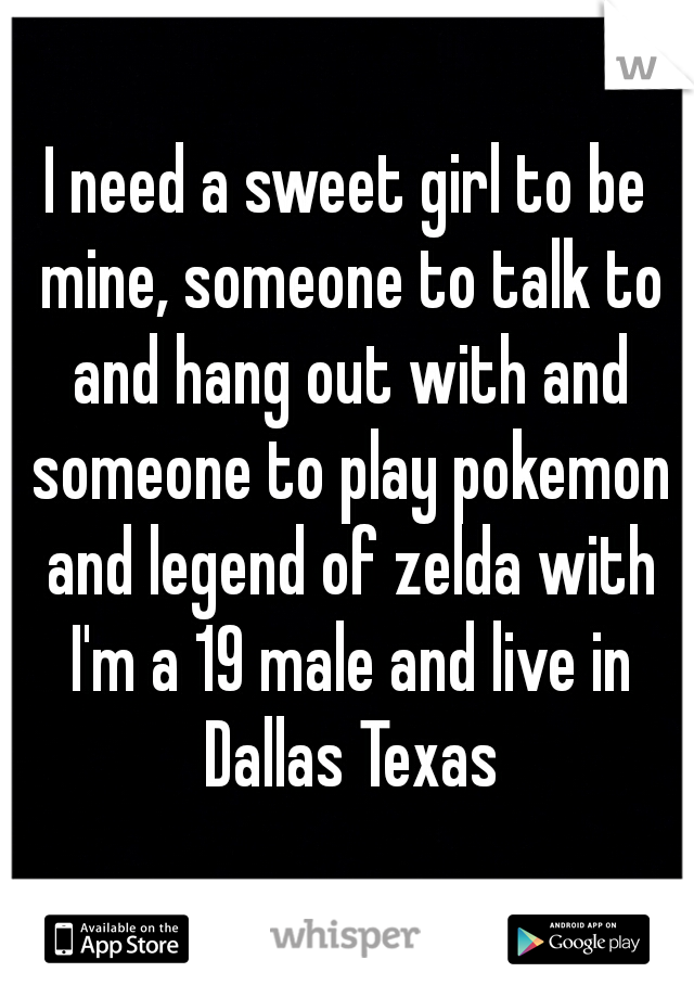 I need a sweet girl to be mine, someone to talk to and hang out with and someone to play pokemon and legend of zelda with I'm a 19 male and live in Dallas Texas