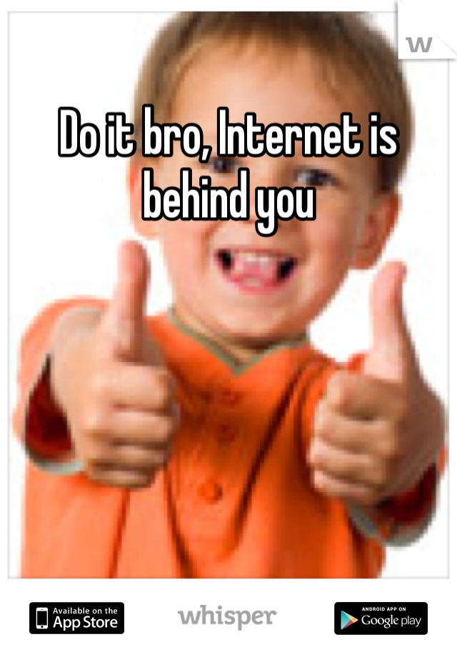 Do it bro, Internet is behind you