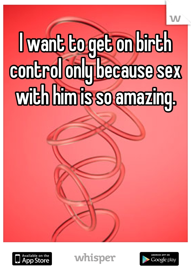 I want to get on birth control only because sex with him is so amazing.