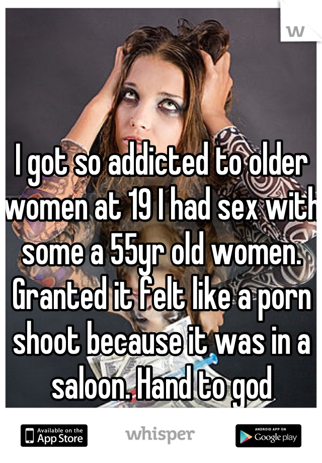I got so addicted to older women at 19 I had sex with some a 55yr old women. Granted it felt like a porn shoot because it was in a saloon. Hand to god 
