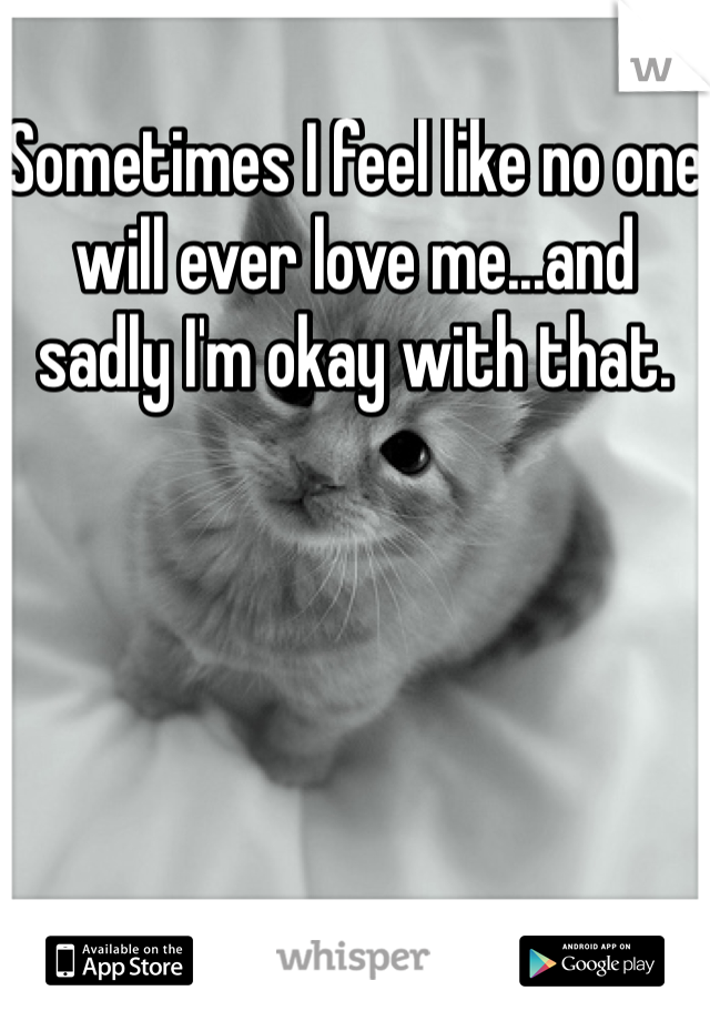 Sometimes I feel like no one will ever love me...and sadly I'm okay with that.